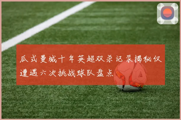 瓜式曼城十年英超双杀记录揭秘仅遭遇六次挑战球队盘点