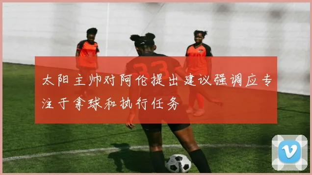 太阳主帅对阿伦提出建议强调应专注于拿球和执行任务