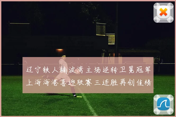 辽宁铁人楠波湾主场逆转卫冕冠军上海海港喜迎联赛三连胜再创佳绩