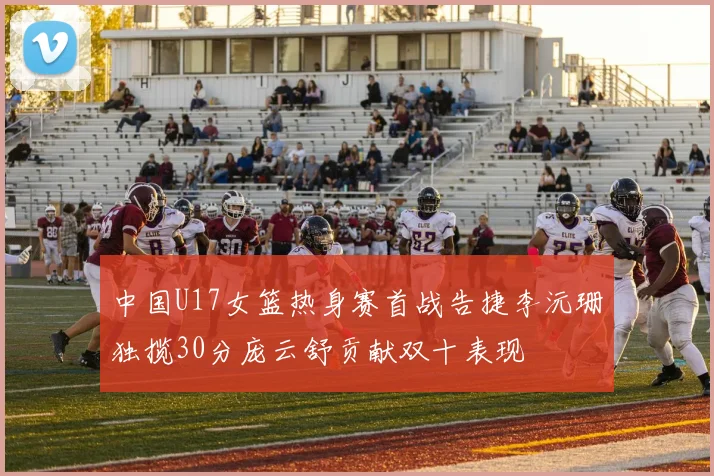 中国U17女篮热身赛首战告捷李沅珊独揽30分庞云舒贡献双十表现