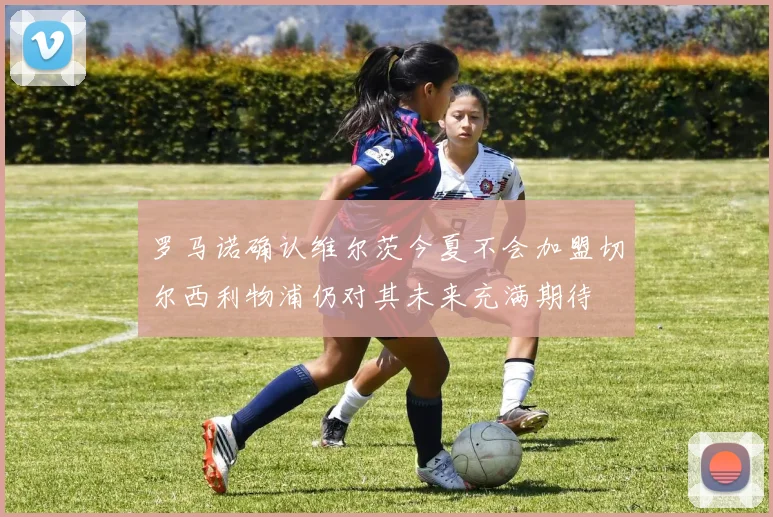 罗马诺确认维尔茨今夏不会加盟切尔西利物浦仍对其未来充满期待
