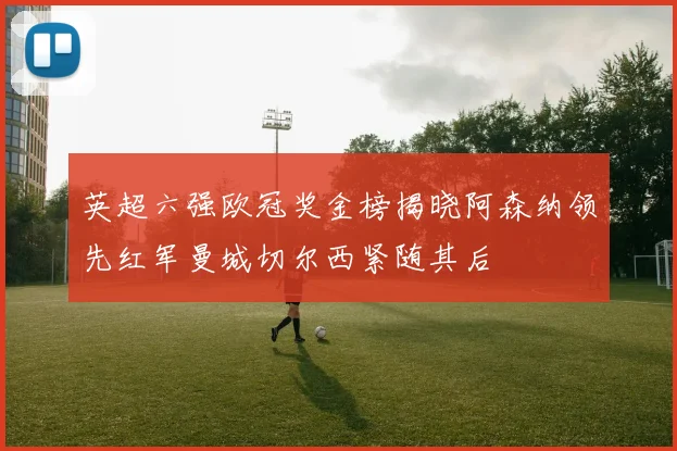 英超六强欧冠奖金榜揭晓阿森纳领先红军曼城切尔西紧随其后