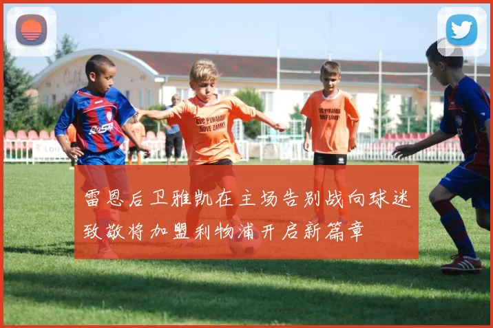 雷恩后卫雅凯在主场告别战向球迷致敬将加盟利物浦开启新篇章