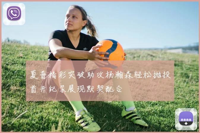夏普精彩突破助攻杨瀚森轻松抛投首开纪录展现默契配合
