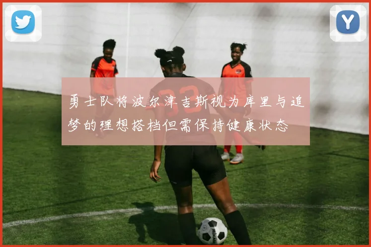 勇士队将波尔津吉斯视为库里与追梦的理想搭档但需保持健康状态