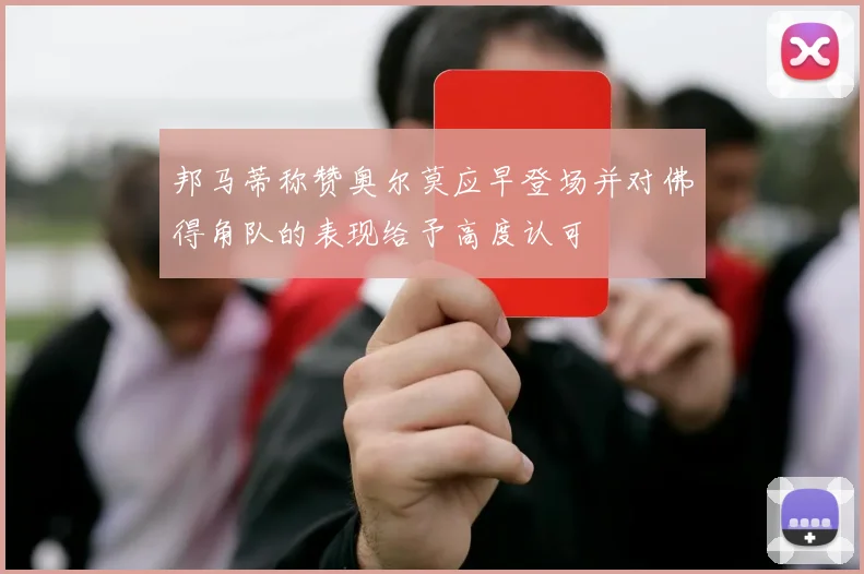 邦马蒂称赞奥尔莫应早登场并对佛得角队的表现给予高度认可