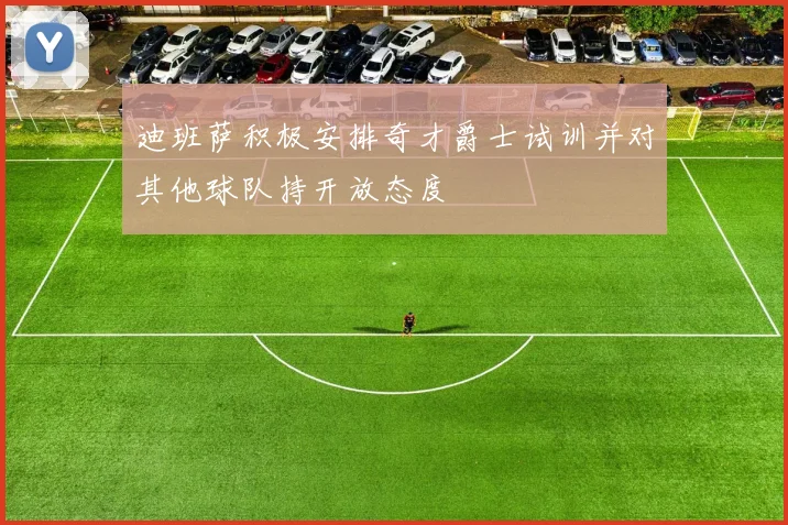 迪班萨积极安排奇才爵士试训并对其他球队持开放态度