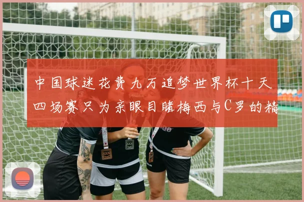 中国球迷花费九万追梦世界杯十天四场赛只为亲眼目睹梅西与C罗的精彩对决