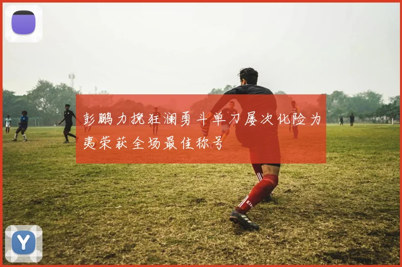 彭鹏力挽狂澜勇斗单刀屡次化险为夷荣获全场最佳称号
