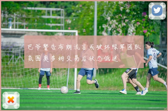 巴爷警告布朗流言或破坏绿军团队氛围奥多姆交易后状态低迷