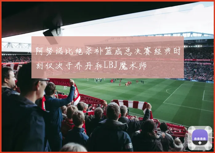 阿努诺比绝杀补篮成总决赛经典时刻仅次于乔丹和LBJ魔术师