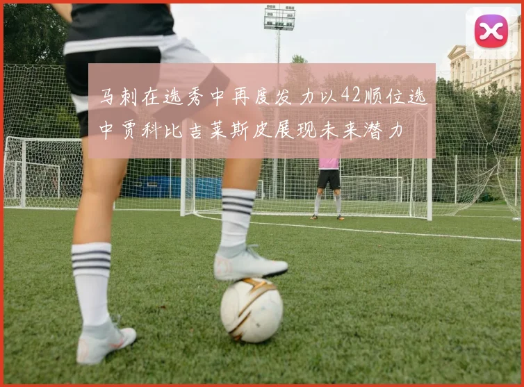 马刺在选秀中再度发力以42顺位选中贾科比吉莱斯皮展现未来潜力