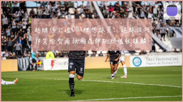 赵继伟打造CBA理想球员：运球技巧郭艾伦智商杨瀚森弹跳颜值张镇麟完美结合