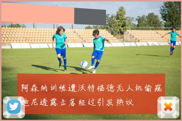 阿森纳训练遭沃特福德无人机偷窥迪尼透露击落经过引发热议