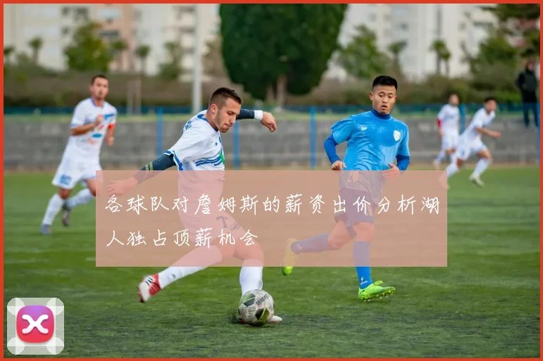 各球队对詹姆斯的薪资出价分析湖人独占顶薪机会