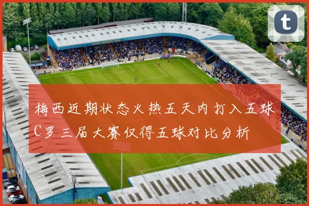 梅西近期状态火热五天内打入五球C罗三届大赛仅得五球对比分析