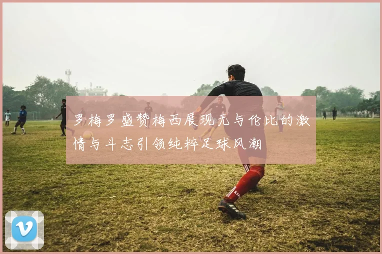 罗梅罗盛赞梅西展现无与伦比的激情与斗志引领纯粹足球风潮