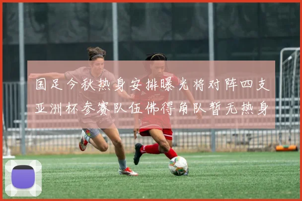 国足今秋热身安排曝光将对阵四支亚洲杯参赛队伍佛得角队暂无热身计划