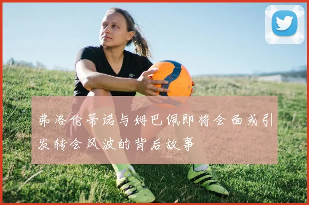 弗洛伦蒂诺与姆巴佩即将会面或引发转会风波的背后故事