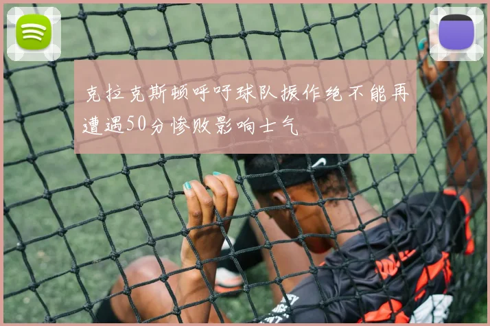 克拉克斯顿呼吁球队振作绝不能再遭遇50分惨败影响士气