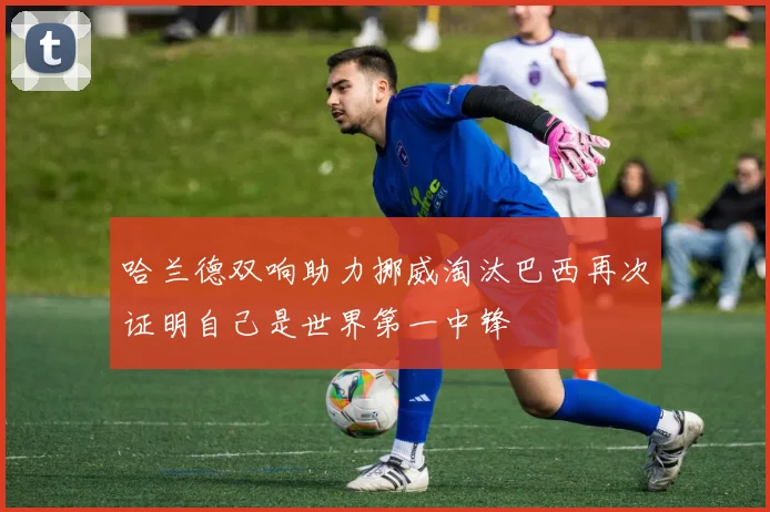哈兰德双响助力挪威淘汰巴西再次证明自己是世界第一中锋