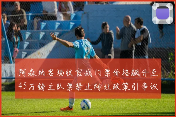 阿森纳客场收官战门票价格飙升至45万镑主队票禁止转让政策引争议