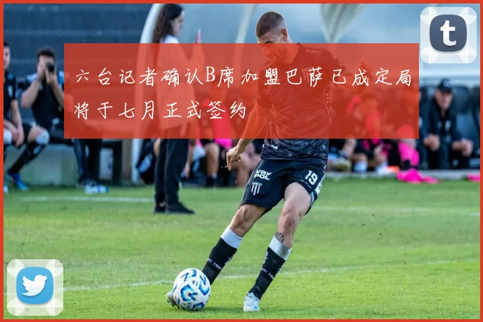 六台记者确认B席加盟巴萨已成定局将于七月正式签约