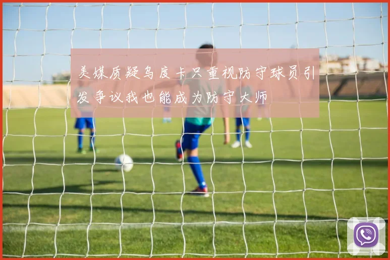 美媒质疑乌度卡只重视防守球员引发争议我也能成为防守大师