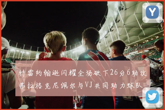 特雷约翰逊闪耀全场砍下26分6助攻弗拉格克尼佩尔与VJ共同助力球队表现出色