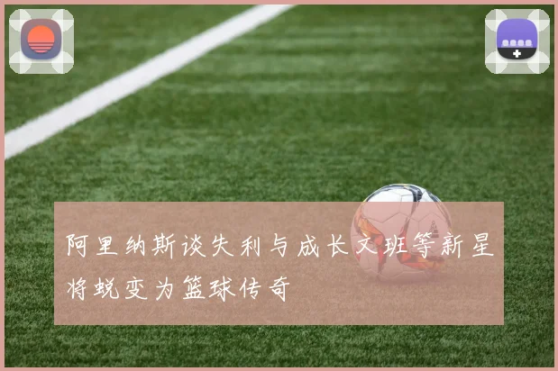 阿里纳斯谈失利与成长文班等新星将蜕变为篮球传奇