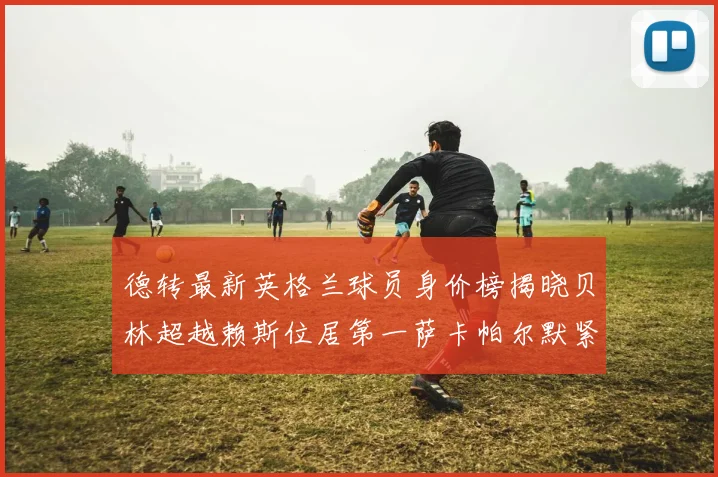 德转最新英格兰球员身价榜揭晓贝林超越赖斯位居第一萨卡帕尔默紧随其后