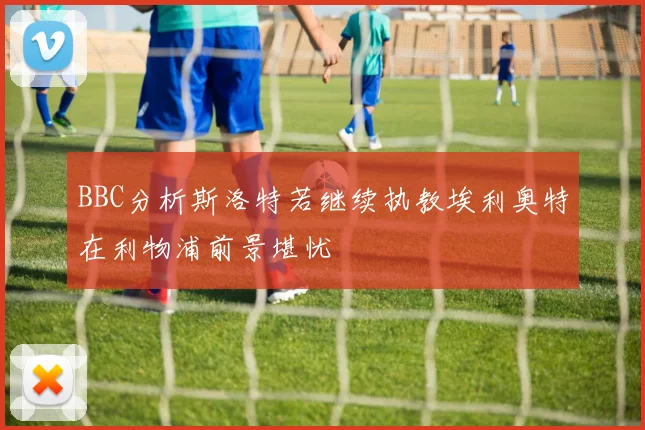 BBC分析斯洛特若继续执教埃利奥特在利物浦前景堪忧