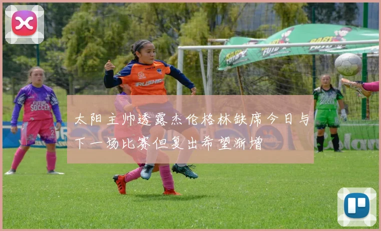 太阳主帅透露杰伦格林缺席今日与下一场比赛但复出希望渐增