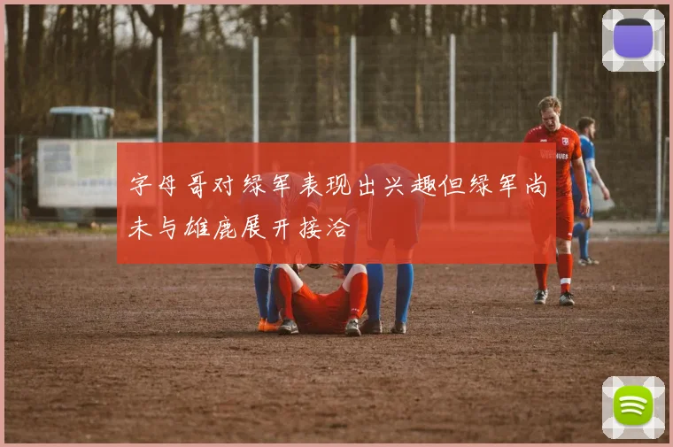 字母哥对绿军表现出兴趣但绿军尚未与雄鹿展开接洽