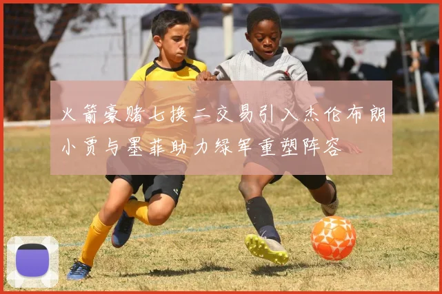 火箭豪赌七换二交易引入杰伦布朗小贾与墨菲助力绿军重塑阵容